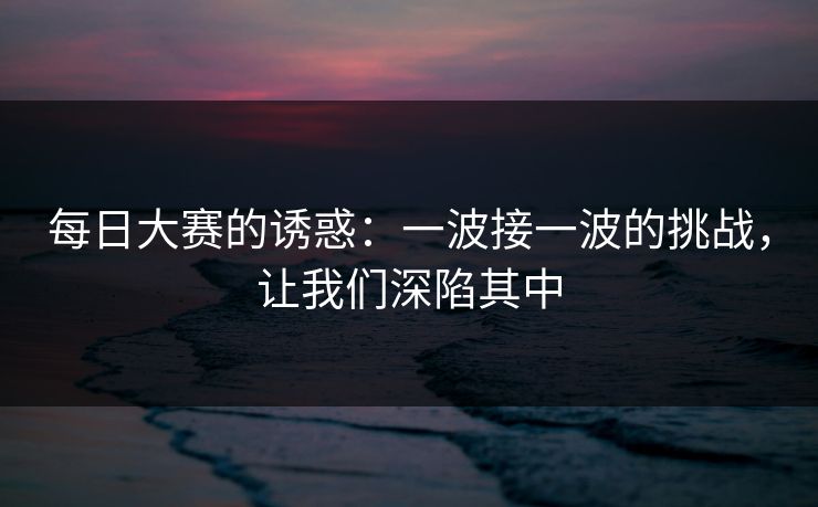 每日大赛的诱惑：一波接一波的挑战，让我们深陷其中