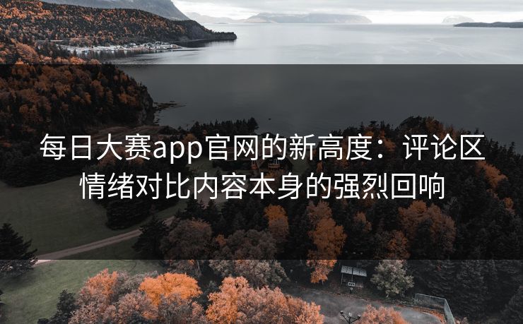 每日大赛app官网的新高度：评论区情绪对比内容本身的强烈回响