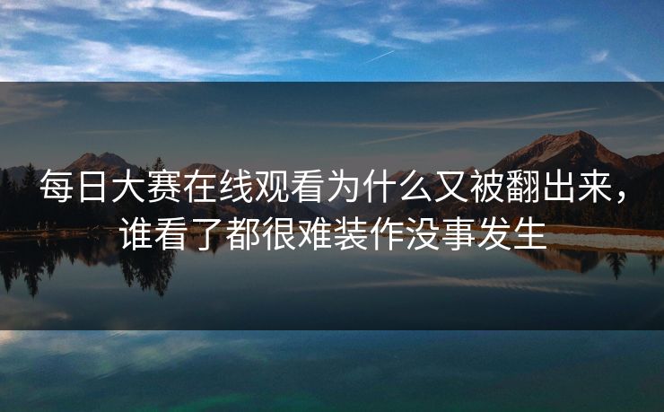 每日大赛在线观看为什么又被翻出来，谁看了都很难装作没事发生