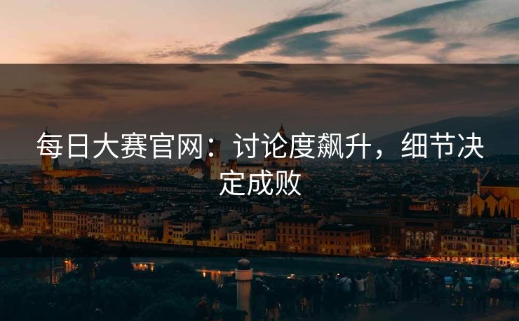 每日大赛官网：讨论度飙升，细节决定成败