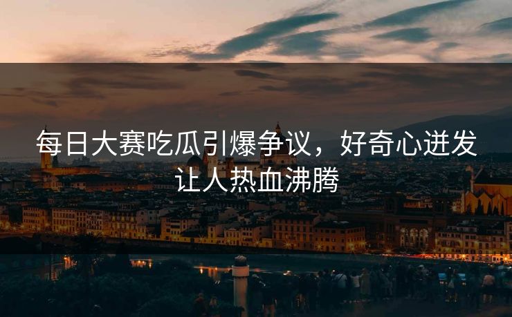 每日大赛吃瓜引爆争议，好奇心迸发让人热血沸腾