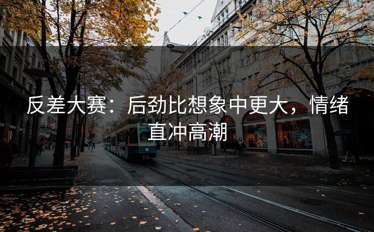 反差大赛：后劲比想象中更大，情绪直冲高潮
