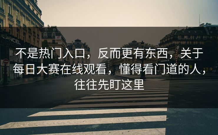 不是热门入口，反而更有东西，关于每日大赛在线观看，懂得看门道的人，往往先盯这里