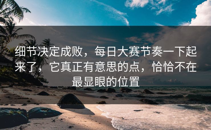 细节决定成败，每日大赛节奏一下起来了，它真正有意思的点，恰恰不在最显眼的位置