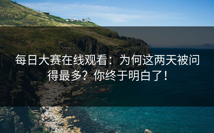 每日大赛在线观看：为何这两天被问得最多？你终于明白了！