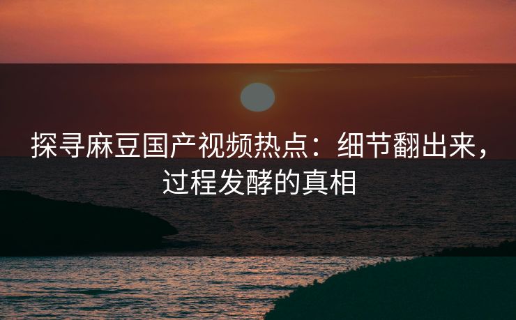 探寻麻豆国产视频热点：细节翻出来，过程发酵的真相