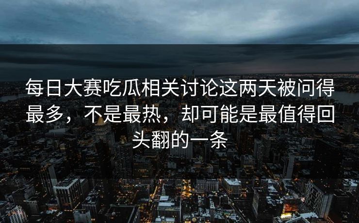 每日大赛吃瓜相关讨论这两天被问得最多，不是最热，却可能是最值得回头翻的一条