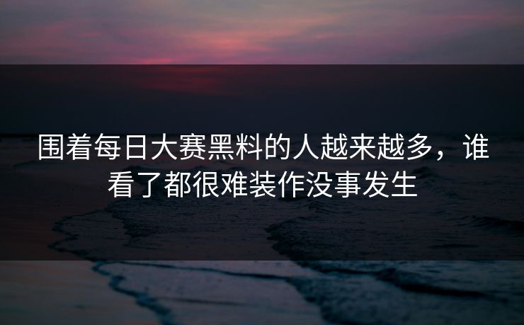 围着每日大赛黑料的人越来越多，谁看了都很难装作没事发生