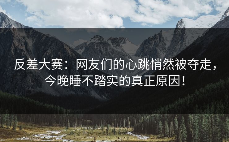 反差大赛：网友们的心跳悄然被夺走，今晚睡不踏实的真正原因！