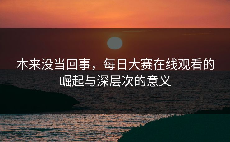 本来没当回事，每日大赛在线观看的崛起与深层次的意义