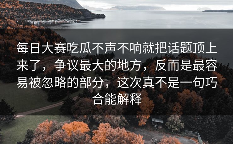 每日大赛吃瓜不声不响就把话题顶上来了，争议最大的地方，反而是最容易被忽略的部分，这次真不是一句巧合能解释