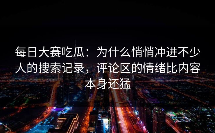 每日大赛吃瓜：为什么悄悄冲进不少人的搜索记录，评论区的情绪比内容本身还猛