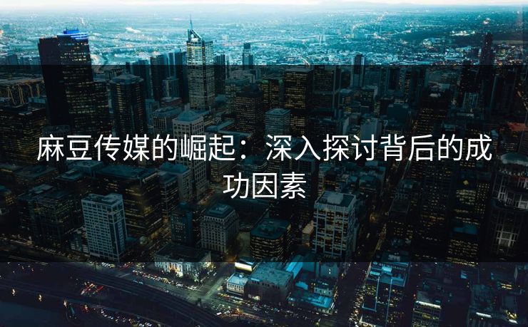 麻豆传媒的崛起：深入探讨背后的成功因素