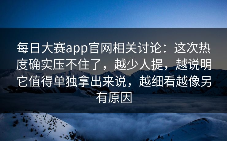 每日大赛app官网相关讨论：这次热度确实压不住了，越少人提，越说明它值得单独拿出来说，越细看越像另有原因