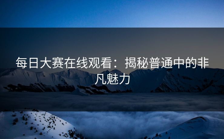 每日大赛在线观看：揭秘普通中的非凡魅力