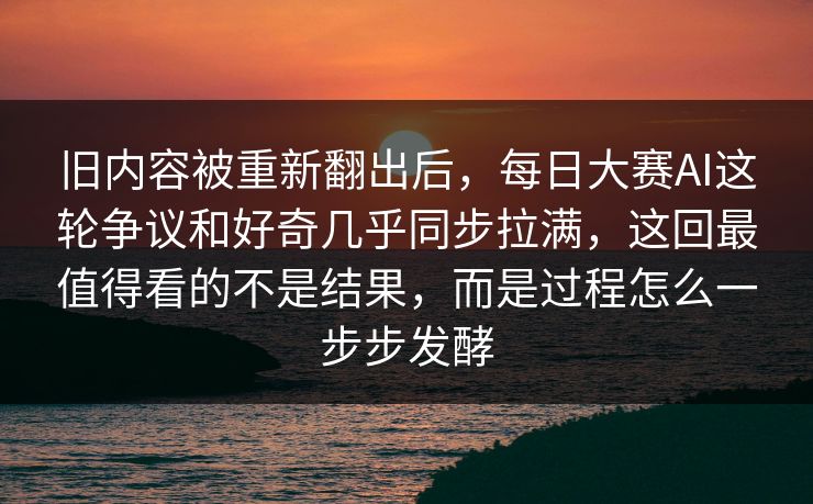 旧内容被重新翻出后，每日大赛AI这轮争议和好奇几乎同步拉满，这回最值得看的不是结果，而是过程怎么一步步发酵