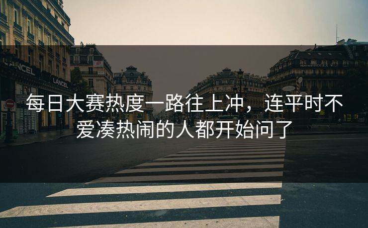 每日大赛热度一路往上冲，连平时不爱凑热闹的人都开始问了