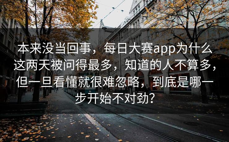 本来没当回事，每日大赛app为什么这两天被问得最多，知道的人不算多，但一旦看懂就很难忽略，到底是哪一步开始不对劲？