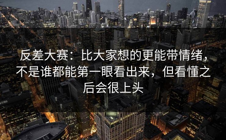 反差大赛：比大家想的更能带情绪，不是谁都能第一眼看出来，但看懂之后会很上头
