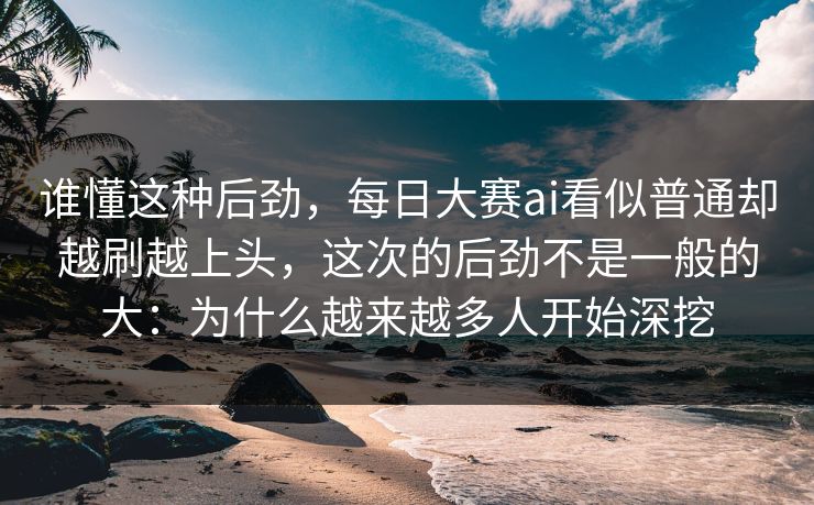 谁懂这种后劲，每日大赛ai看似普通却越刷越上头，这次的后劲不是一般的大：为什么越来越多人开始深挖