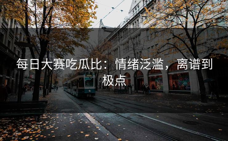 每日大赛吃瓜比：情绪泛滥，离谱到极点