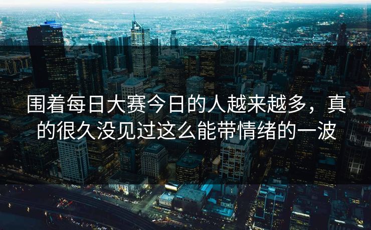 围着每日大赛今日的人越来越多，真的很久没见过这么能带情绪的一波