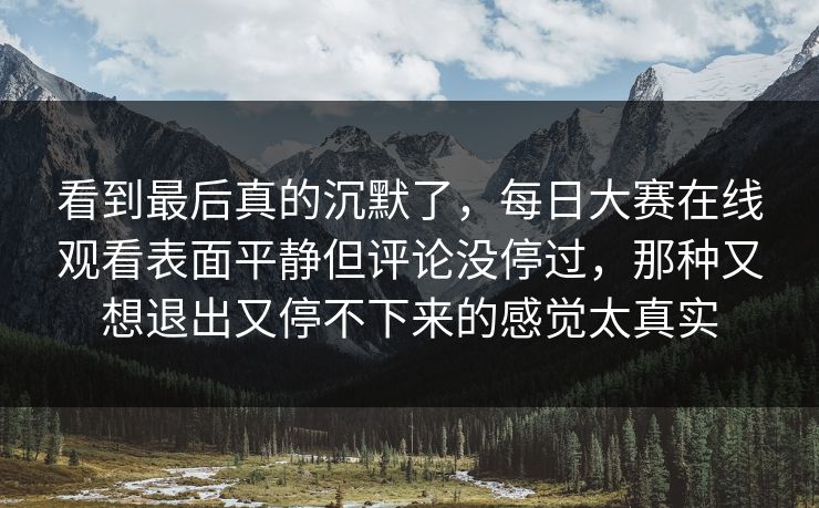看到最后真的沉默了，每日大赛在线观看表面平静但评论没停过，那种又想退出又停不下来的感觉太真实