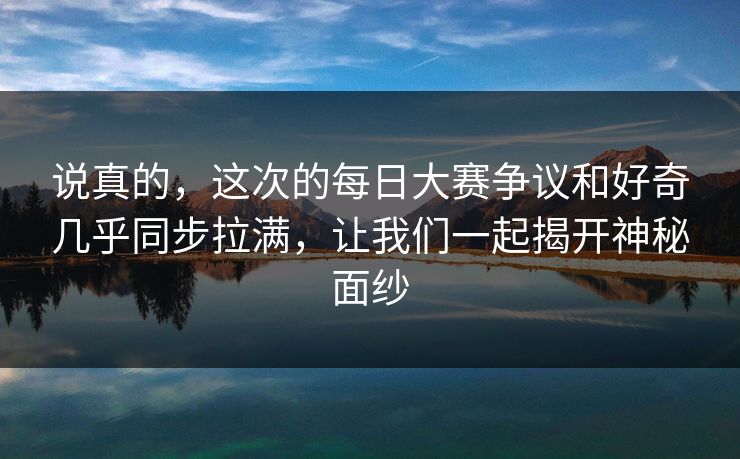 说真的，这次的每日大赛争议和好奇几乎同步拉满，让我们一起揭开神秘面纱