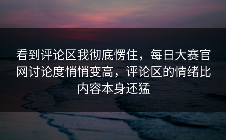 看到评论区我彻底愣住，每日大赛官网讨论度悄悄变高，评论区的情绪比内容本身还猛