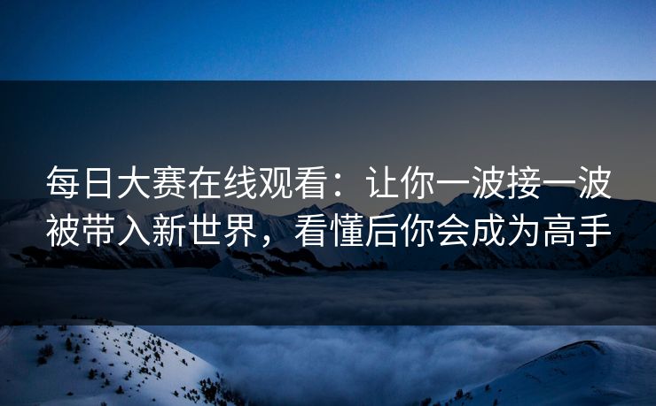 每日大赛在线观看：让你一波接一波被带入新世界，看懂后你会成为高手