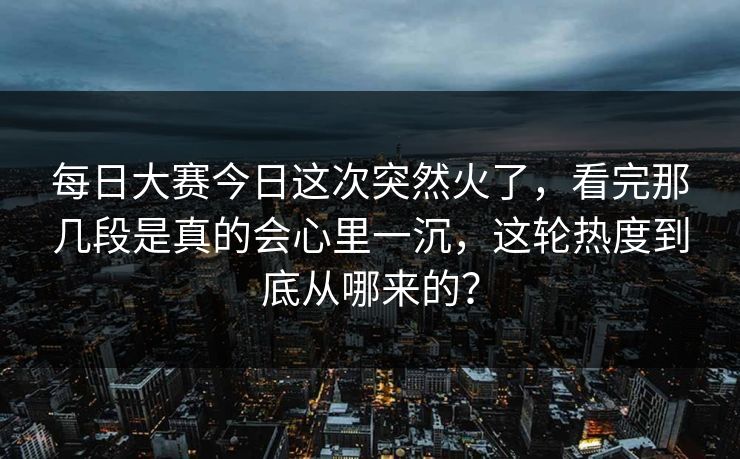 每日大赛今日这次突然火了，看完那几段是真的会心里一沉，这轮热度到底从哪来的？
