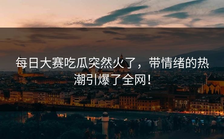 每日大赛吃瓜突然火了，带情绪的热潮引爆了全网！