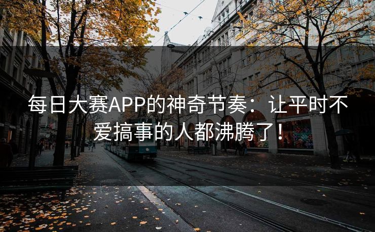 每日大赛APP的神奇节奏：让平时不爱搞事的人都沸腾了！