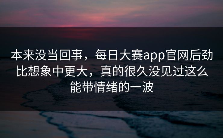 本来没当回事，每日大赛app官网后劲比想象中更大，真的很久没见过这么能带情绪的一波