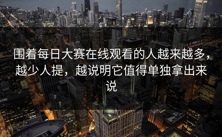 围着每日大赛在线观看的人越来越多，越少人提，越说明它值得单独拿出来说