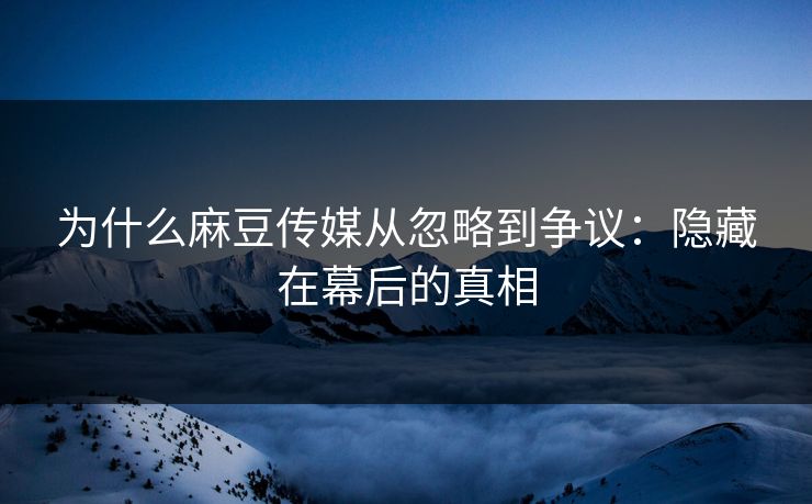 为什么麻豆传媒从忽略到争议：隐藏在幕后的真相