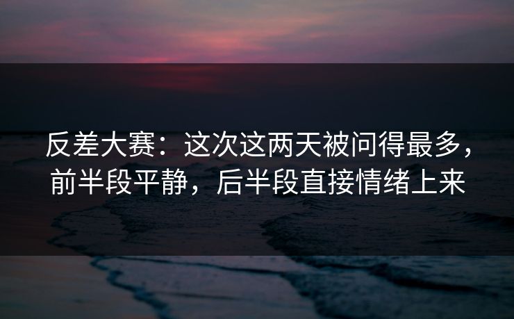 反差大赛：这次这两天被问得最多，前半段平静，后半段直接情绪上来