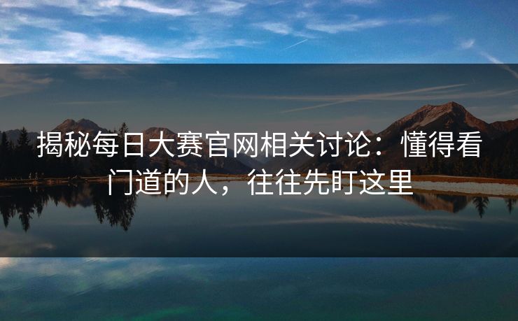 揭秘每日大赛官网相关讨论：懂得看门道的人，往往先盯这里