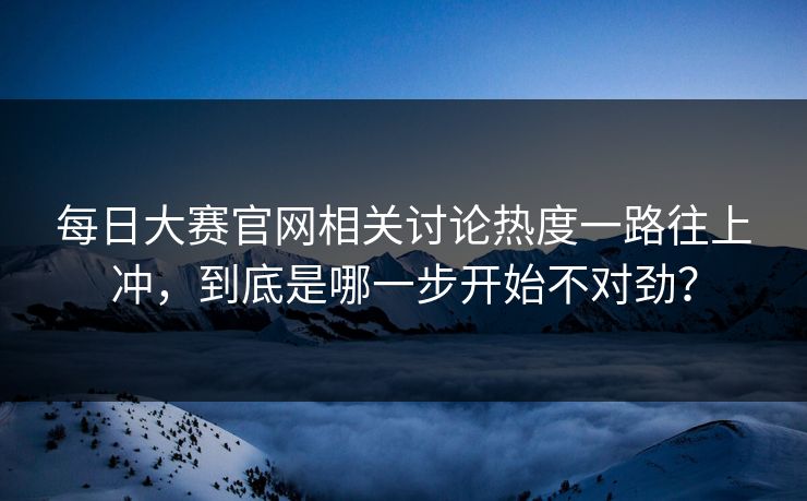 每日大赛官网相关讨论热度一路往上冲，到底是哪一步开始不对劲？