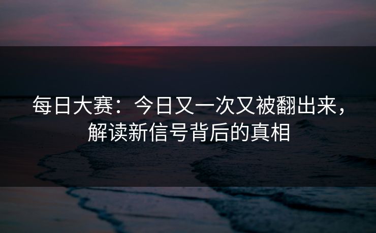 每日大赛：今日又一次又被翻出来，解读新信号背后的真相