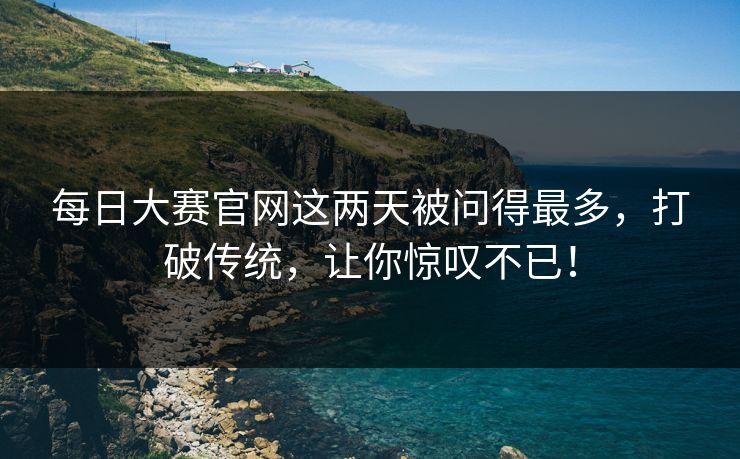 每日大赛官网这两天被问得最多，打破传统，让你惊叹不已！