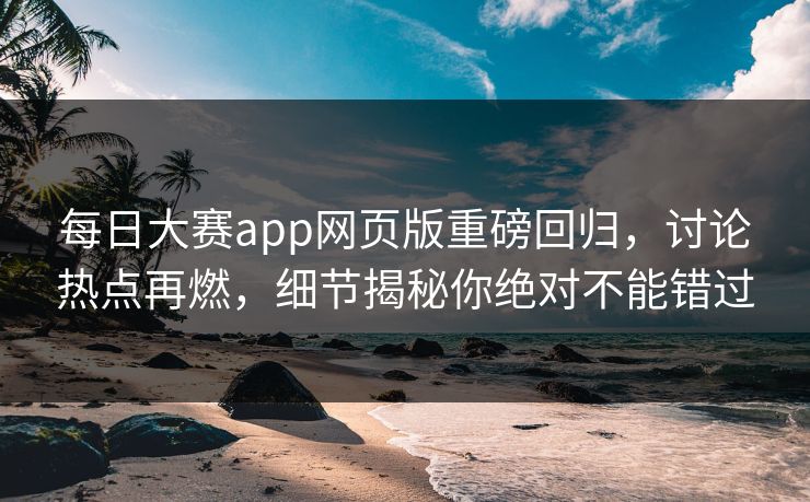 每日大赛app网页版重磅回归，讨论热点再燃，细节揭秘你绝对不能错过