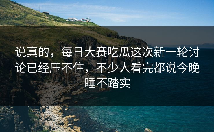 说真的，每日大赛吃瓜这次新一轮讨论已经压不住，不少人看完都说今晚睡不踏实
