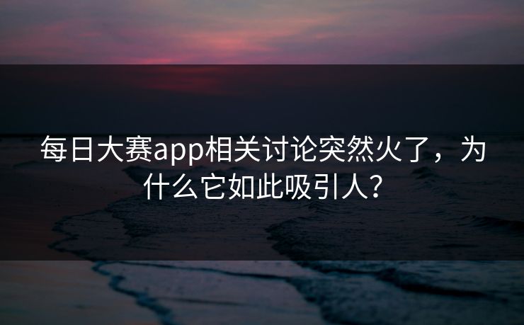 每日大赛app相关讨论突然火了，为什么它如此吸引人？