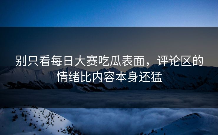 别只看每日大赛吃瓜表面，评论区的情绪比内容本身还猛
