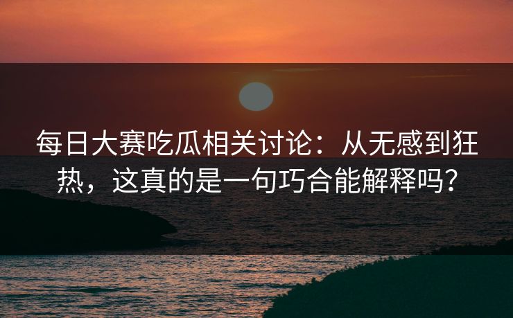 每日大赛吃瓜相关讨论：从无感到狂热，这真的是一句巧合能解释吗？