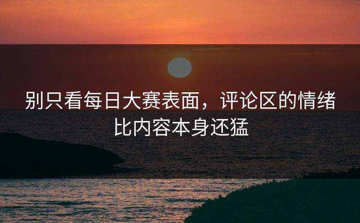别只看每日大赛表面，评论区的情绪比内容本身还猛