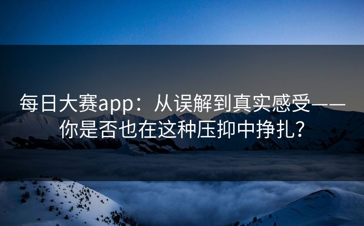每日大赛app：从误解到真实感受——你是否也在这种压抑中挣扎？