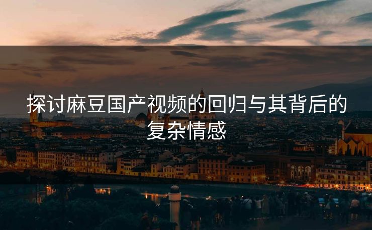 探讨麻豆国产视频的回归与其背后的复杂情感